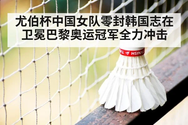 尤伯杯中国女队零封韩国志在卫冕巴黎奥运冠军全力冲击